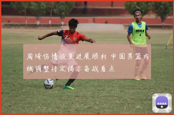 周琦伤情恢复进展顺利 中国男篮内线调整待定揭示备战看点