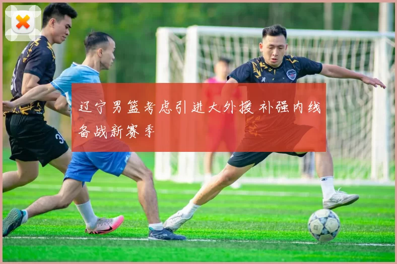 辽宁男篮考虑引进大外援 补强内线备战新赛季