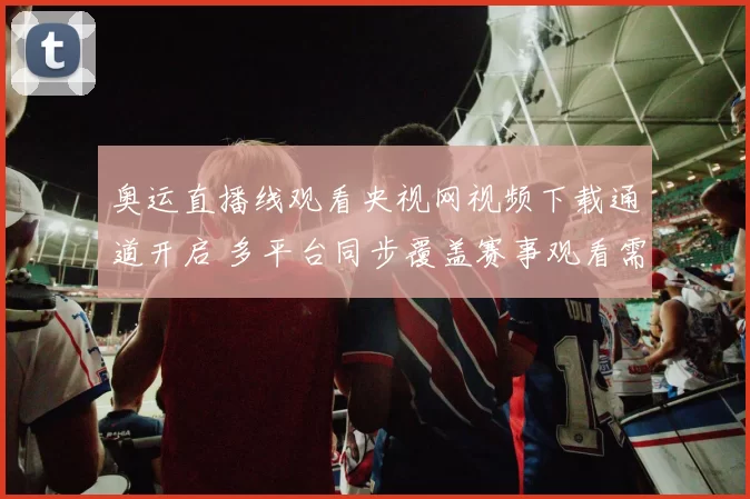 奥运直播线观看央视网视频下载通道开启 多平台同步覆盖赛事观看需求