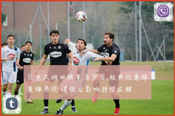 贝克汉姆回顾皇马岁月 经典任意球集锦再现 退役后影响持续发酵