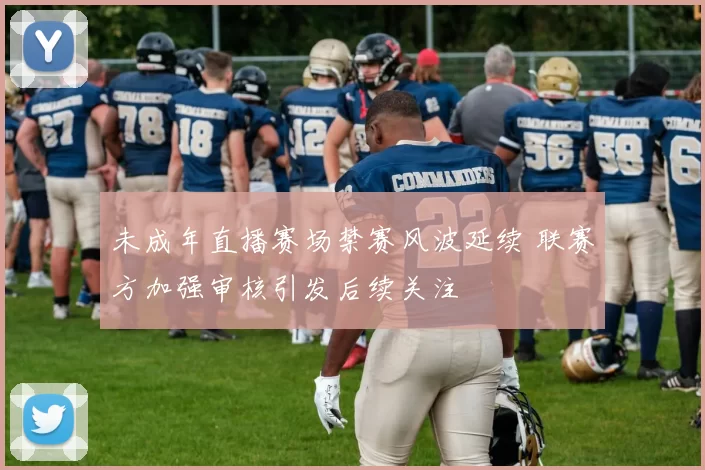 未成年直播赛场禁赛风波延续 联赛方加强审核引发后续关注