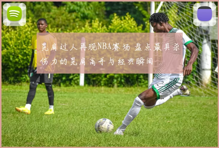 晃肩过人再现NBA赛场 盘点最具杀伤力的晃肩高手与经典瞬间