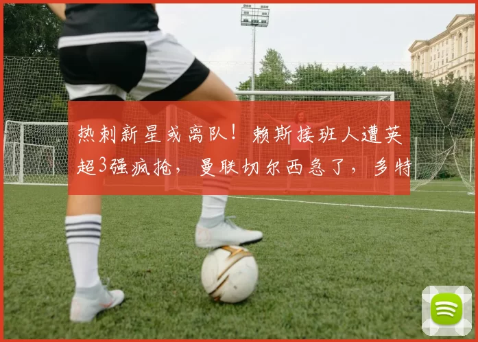 热刺新星或离队!赖斯接班人遭英超3强疯抢,曼联切尔西急了,多特已经出手_比赛_阿奇·格雷_欧冠