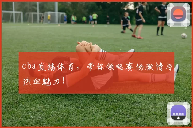 cba直播体育，带你领略赛场激情与热血魅力！