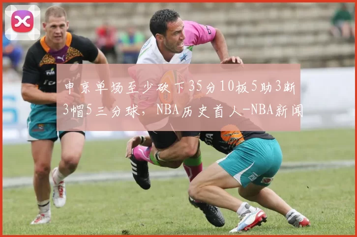 申京单场至少砍下35分10板5助3断3帽5三分球，NBA历史首人-NBA新闻