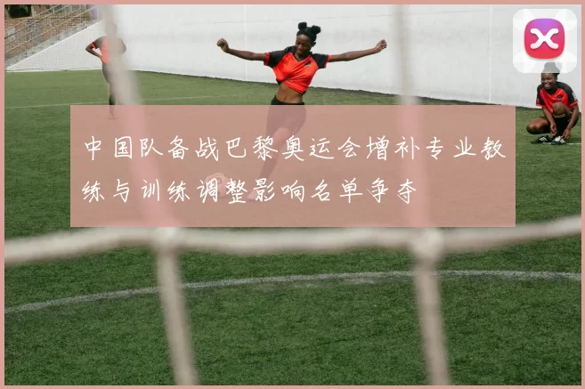 中国队备战巴黎奥运会增补专业教练与训练调整影响名单争夺
