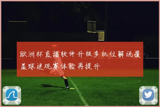 欧洲杯直播软件升级多机位解说覆盖球迷观赛体验再提升