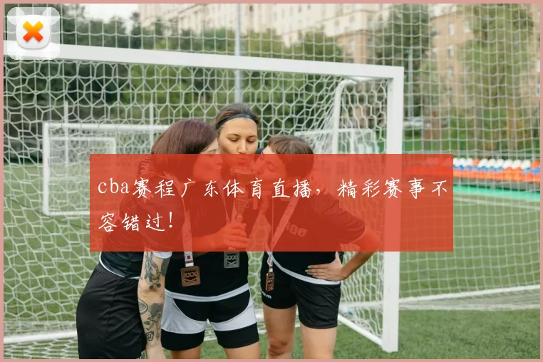 cba赛程广东体育直播，精彩赛事不容错过！
