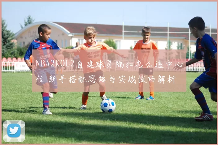 NBA2KOL2自建球员隔扣怎么选中心位 新手搭配思路与实战技巧解析