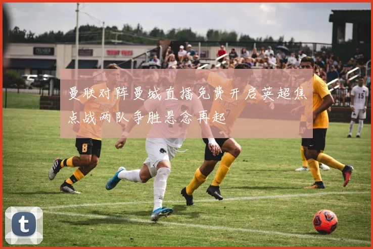 曼联对阵曼城直播免费开启英超焦点战两队争胜悬念再起