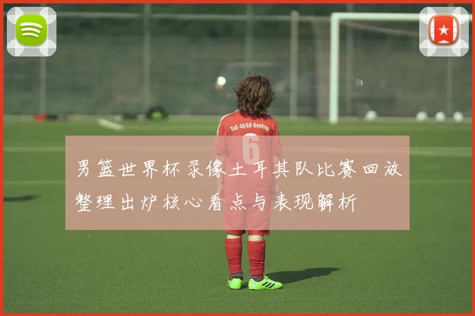 男篮世界杯录像土耳其队比赛回放整理出炉核心看点与表现解析