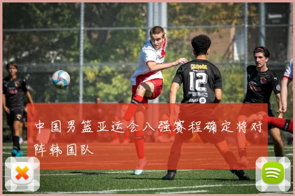 中国男篮亚运会八强赛程确定将对阵韩国队