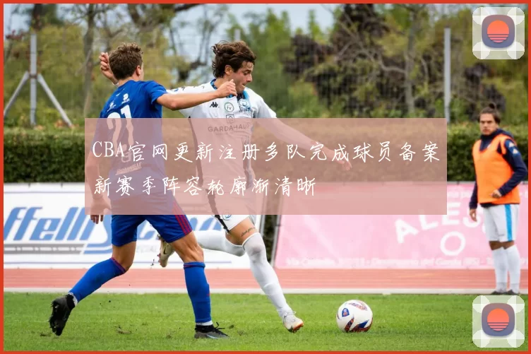 CBA官网更新注册多队完成球员备案新赛季阵容轮廓渐清晰