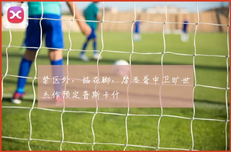 禁区外，插花脚，摩洛哥中卫旷世杰作预定普斯卡什