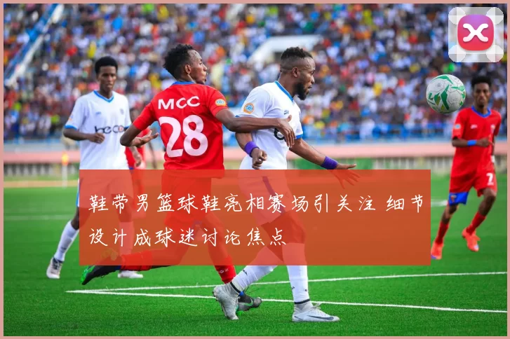 鞋带男篮球鞋亮相赛场引关注 细节设计成球迷讨论焦点