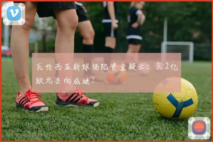 瓦伦西亚新球场陷资金疑云:3.2亿欧元去向成谜?