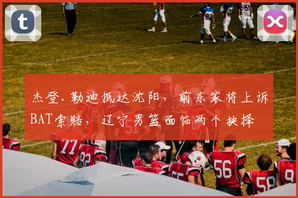 杰登.勒迪抵达沈阳，前东家将上诉BAT索赔，辽宁男篮面临两个抉择