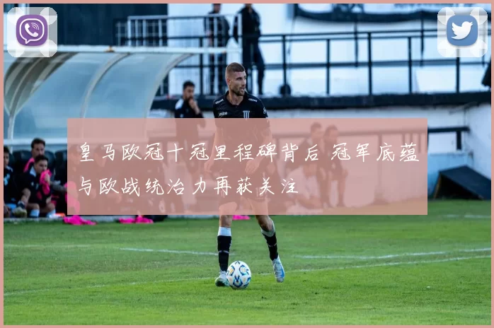 皇马欧冠十冠里程碑背后 冠军底蕴与欧战统治力再获关注