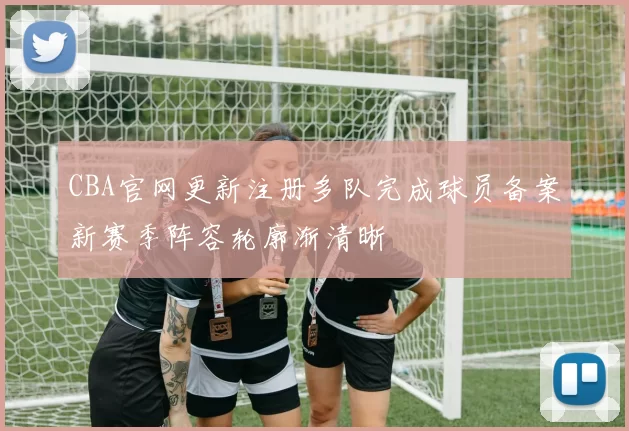 CBA官网更新注册多队完成球员备案新赛季阵容轮廓渐清晰