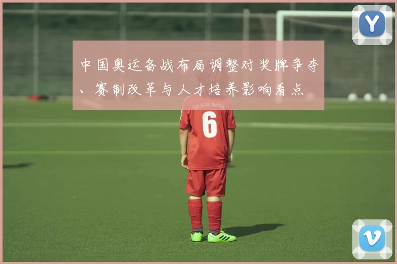 中国奥运备战布局调整对奖牌争夺、赛制改革与人才培养影响看点