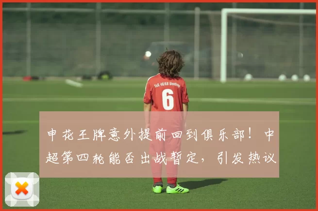 申花王牌意外提前回到俱乐部！中超第四轮能否出战暂定，引发热议