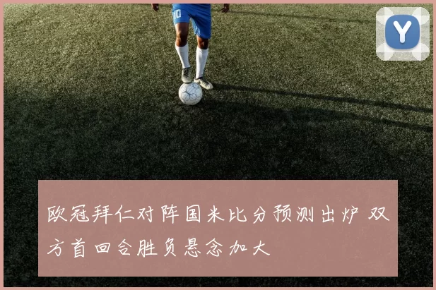 欧冠拜仁对阵国米比分预测出炉 双方首回合胜负悬念加大