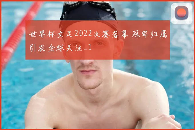 世界杯女足2022决赛落幕 冠军归属引发全球关注_1