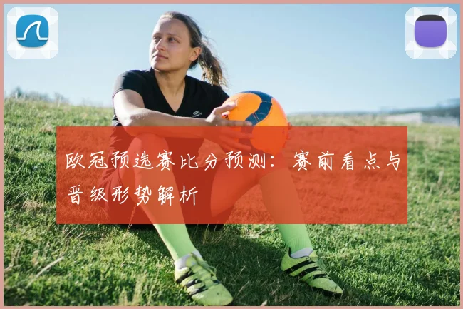 欧冠预选赛比分预测:赛前看点与晋级形势解析