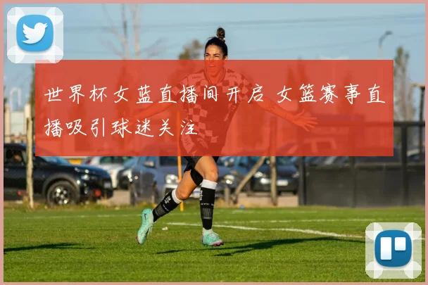 世界杯女蓝直播间开启 女篮赛事直播吸引球迷关注