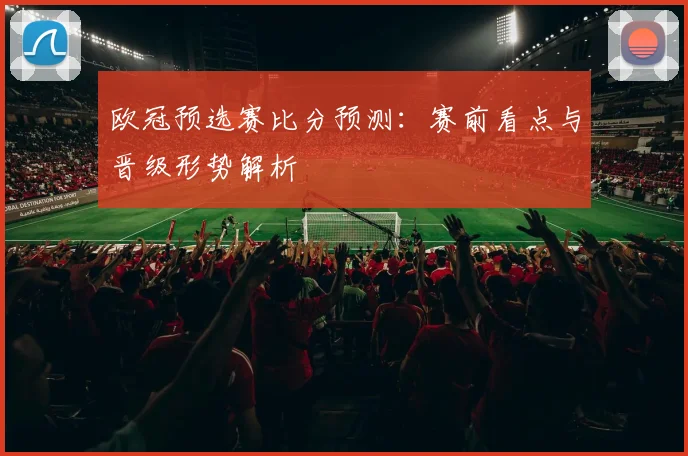 欧冠预选赛比分预测:赛前看点与晋级形势解析