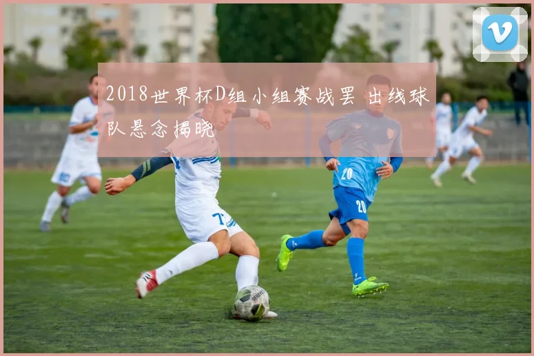 2018世界杯D组小组赛战罢 出线球队悬念揭晓