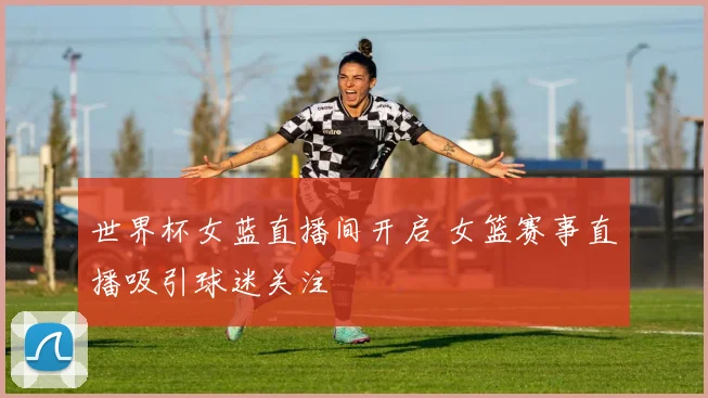 世界杯女蓝直播间开启 女篮赛事直播吸引球迷关注